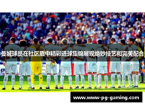 曼城球员在社区盾中精彩进球集锦展现绝妙技艺和完美配合