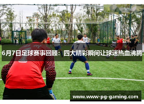 6月7日足球赛事回顾：四大精彩瞬间让球迷热血沸腾