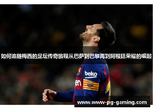 如何追随梅西的足坛传奇旅程从巴萨到巴黎再到阿根廷荣耀的崛起