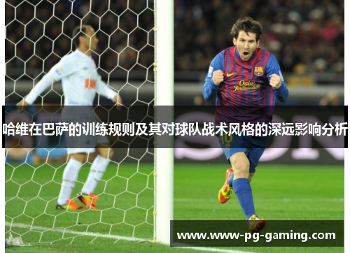 哈维在巴萨的训练规则及其对球队战术风格的深远影响分析