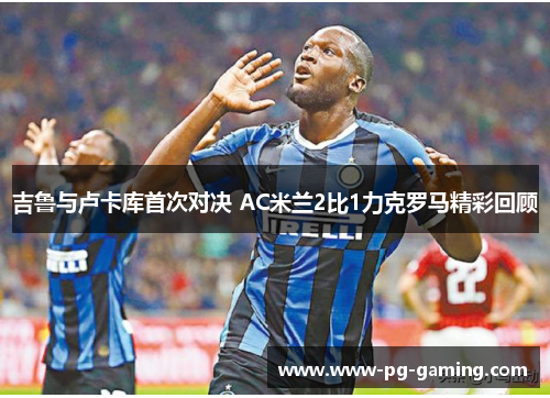 吉鲁与卢卡库首次对决 AC米兰2比1力克罗马精彩回顾