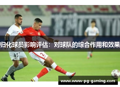 归化球员影响评估：对球队的综合作用和效果