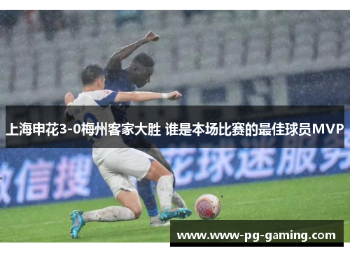 上海申花3-0梅州客家大胜 谁是本场比赛的最佳球员MVP 上海申花3-0梅州客家大胜 谁是本场比赛的最佳球员MVP