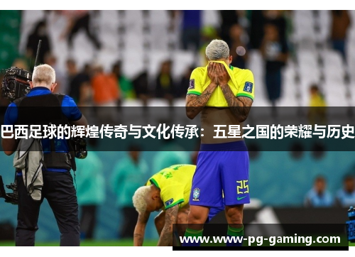 巴西足球的辉煌传奇与文化传承：五星之国的荣耀与历史