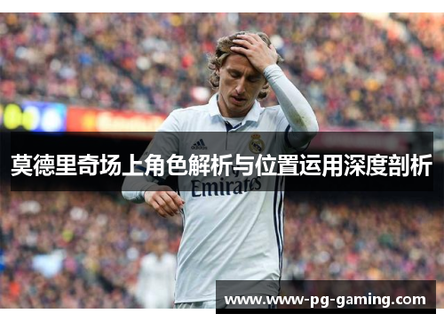 莫德里奇场上角色解析与位置运用深度剖析 莫德里奇场上角色解析与位置运用深度剖析