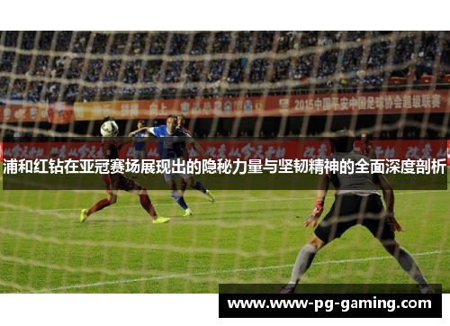 浦和红钻在亚冠赛场展现出的隐秘力量与坚韧精神的全面深度剖析