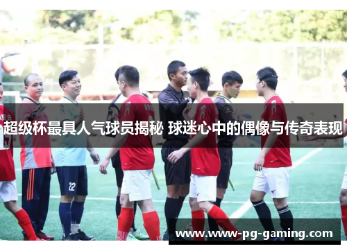 超级杯最具人气球员揭秘 球迷心中的偶像与传奇表现